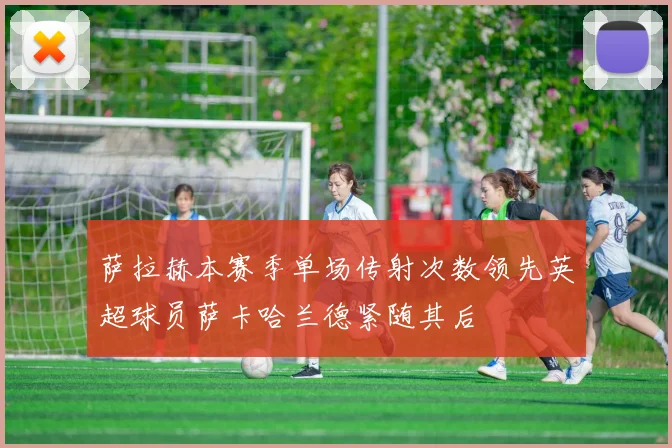 萨拉赫本赛季单场传射次数领先英超球员萨卡哈兰德紧随其后
